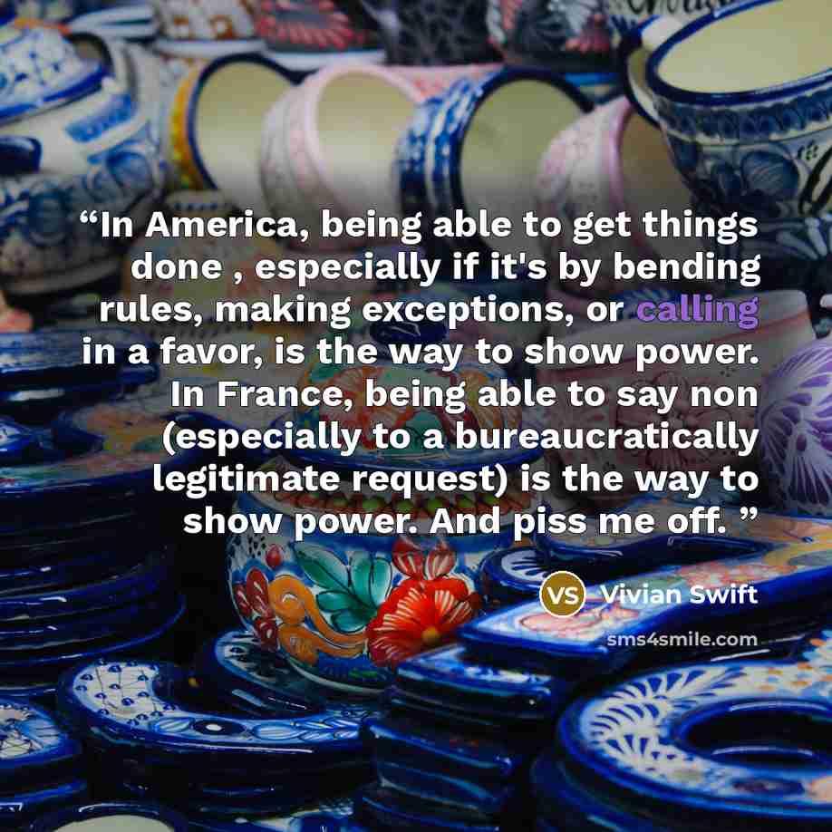 “In America, being able to get things done , especially if it's by bending rules, making exceptions, or calling in a favor, is the way to show power. In France, being able to say non (especially to a bureaucratically legitimate request) is the way to show power. And piss me off.” quote by Vivian Swift