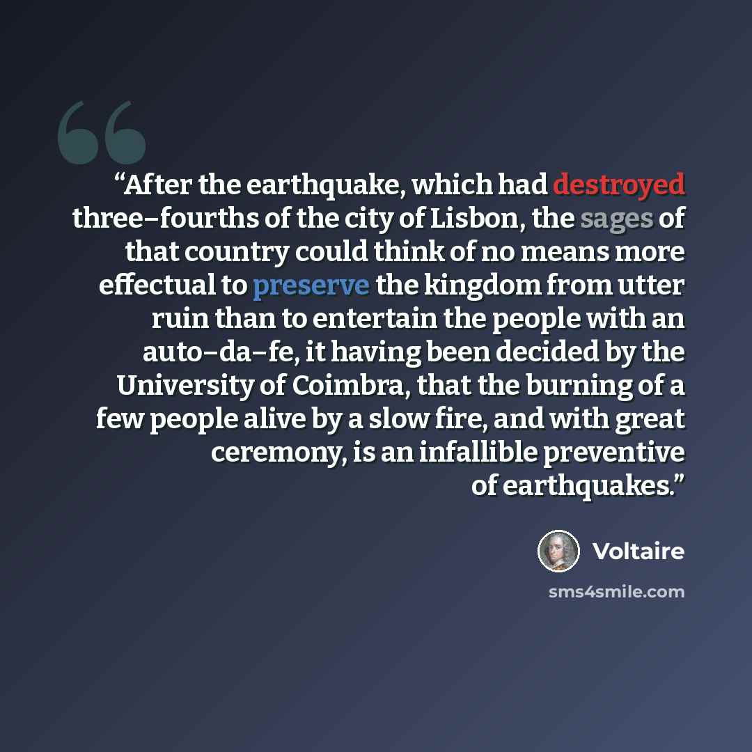 “After the earthquake, which had destroyed three–fourths of the city of Lisbon, the sages of that country could think of no means more effectual to preserve the kingdom from utter ruin than to entertain the people with an auto–da–fe, it having been decided by the University of Coimbra, that the…” quote by Voltaire