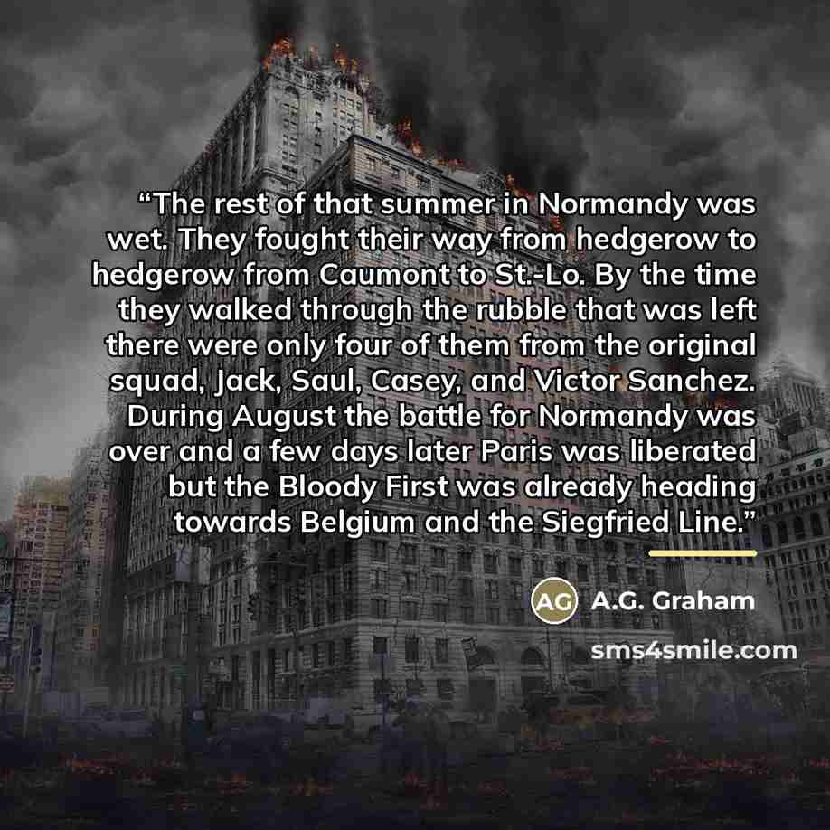 “The rest of that summer in Normandy was wet. They fought their way from hedgerow to hedgerow from Caumont to St.-Lo. By the time they walked through the rubble that was left there were only four of them from the original squad, Jack, Saul, Casey, and Victor Sanchez. During August the battle for…” quote by A.G. Graham