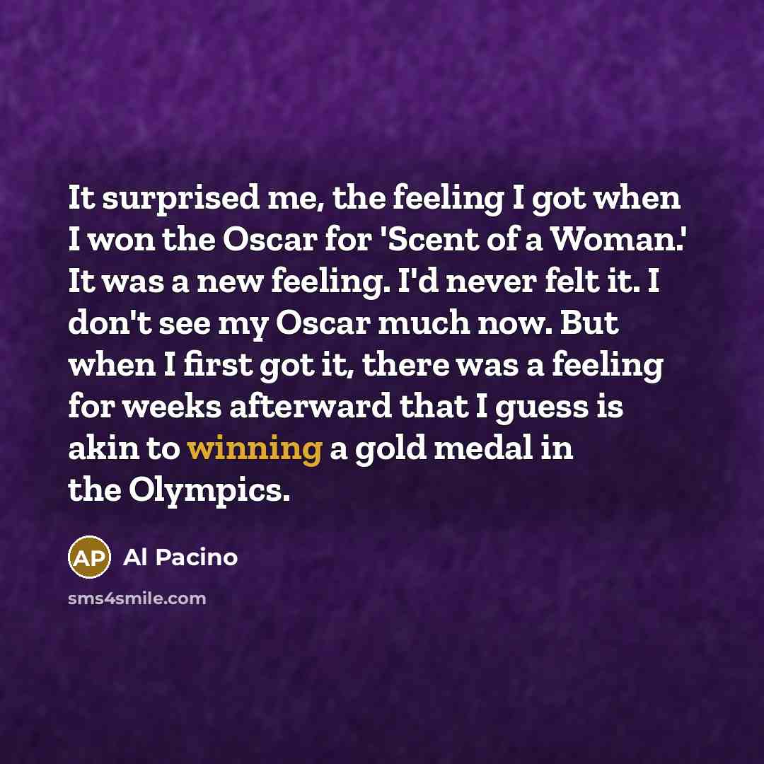 “It surprised me, the feeling I got when I won the Oscar for 'Scent of a Woman.' It was a new feeling. I'd never felt it. I don't see my Oscar much now. But when I first got it, there was a feeling for weeks afterward that I guess is akin to winning a gold medal in the Olympics.” quote by Al Pacino