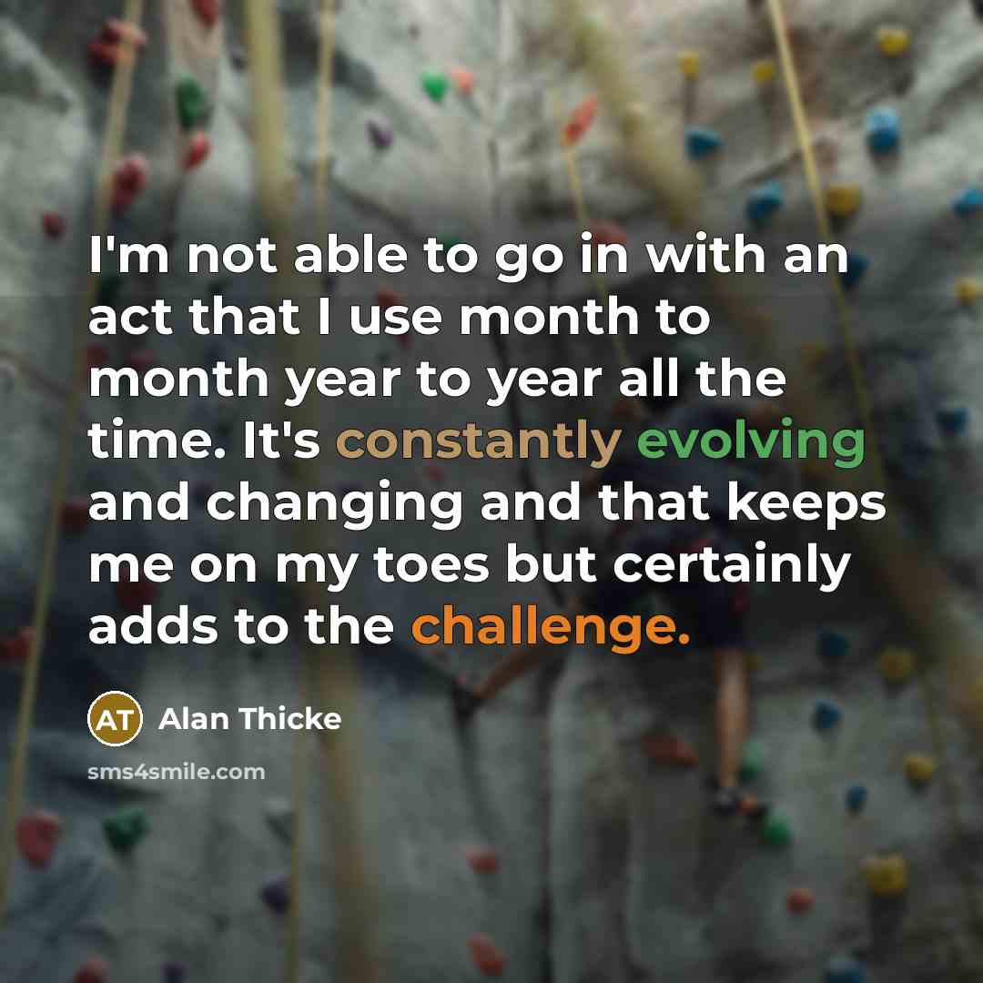 “I'm not able to go in with an act that I use month to month year to year all the time. It's constantly evolving and changing and that keeps me on my toes but certainly adds to the challenge.” quote by Alan Thicke