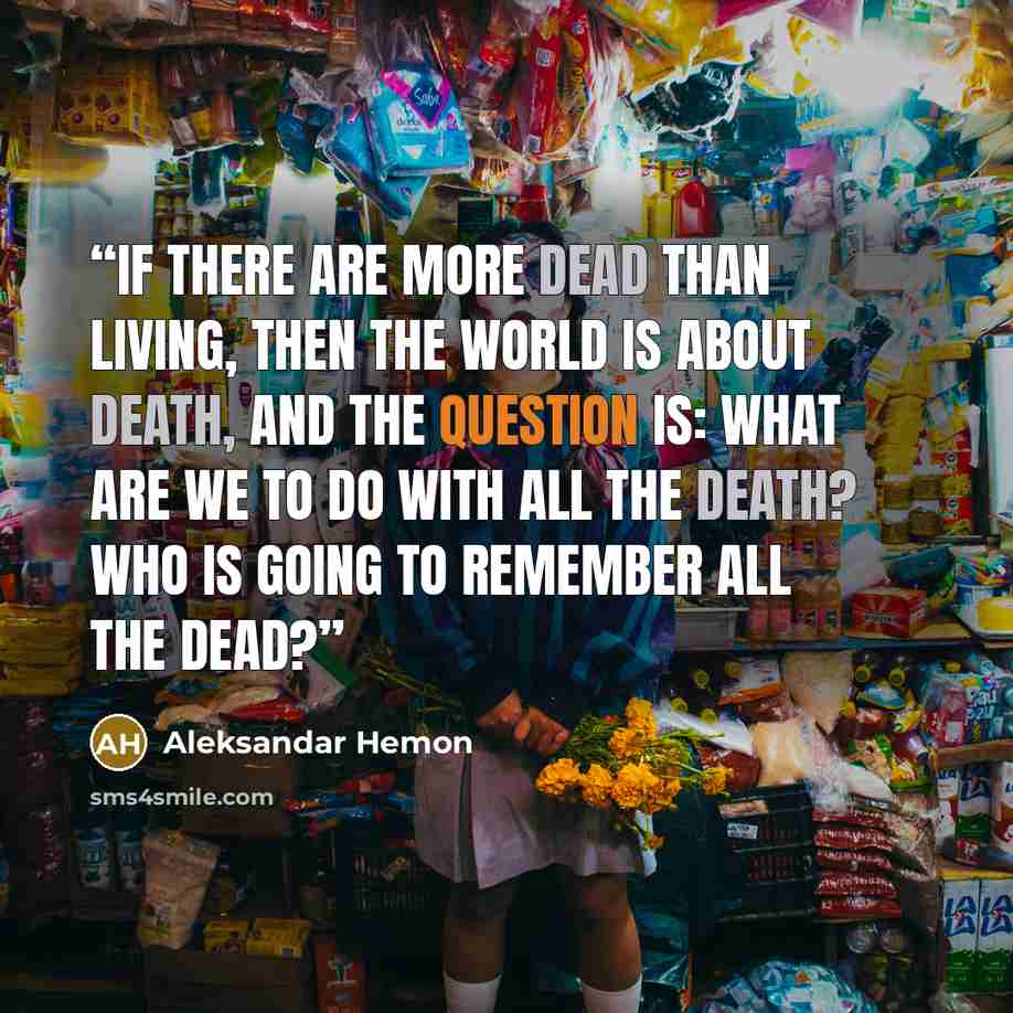 “If there are more dead than living, then the world is about death, and the question is: What are we to do with all the death? Who is going to remember all the dead?” quote by Aleksandar Hemon