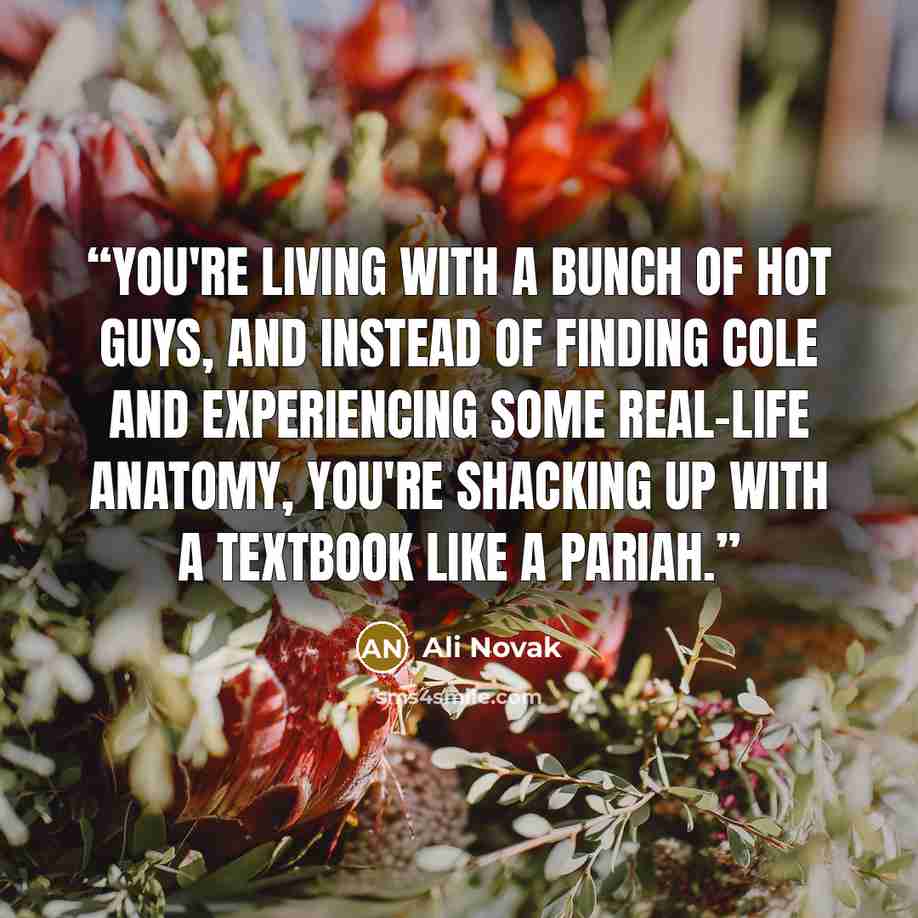 “You're living with a bunch of hot guys, and instead of finding Cole and experiencing some real-life anatomy, you're shacking up with a textbook like a pariah.” quote by Ali Novak