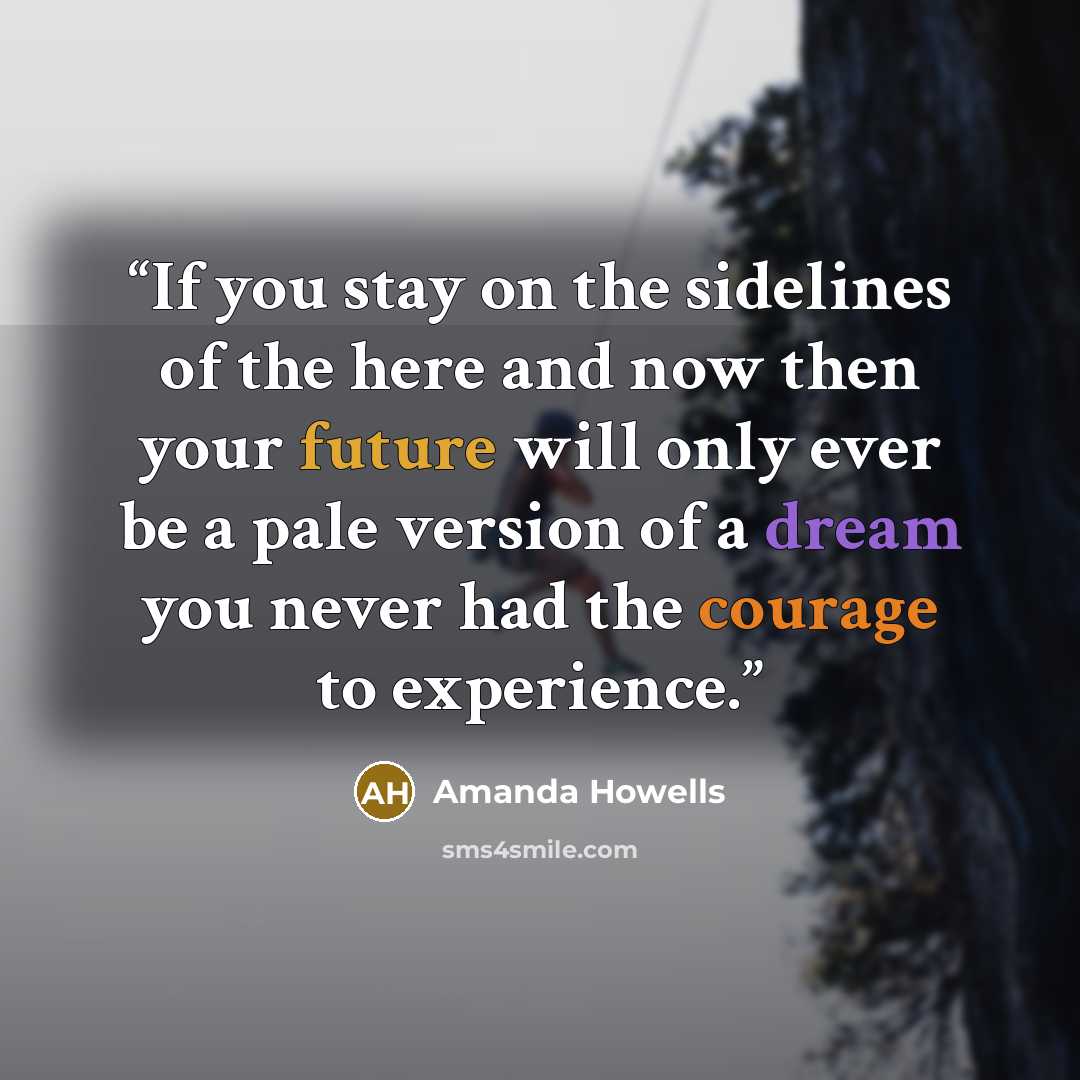 “If you stay on the sidelines of the here and now then your future will only ever be a pale version of a dream you never had the courage to experience.” quote by Amanda Howells