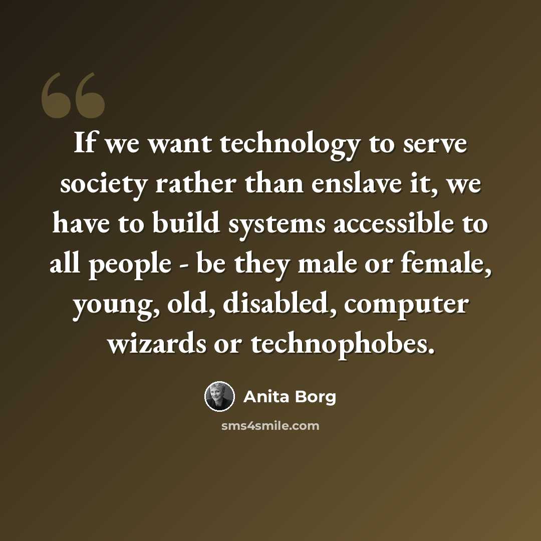 “If we want technology to serve society rather than enslave it, we have to build systems accessible to all people - be they male or female, young, old, disabled, computer wizards or technophobes.” quote by Anita Borg