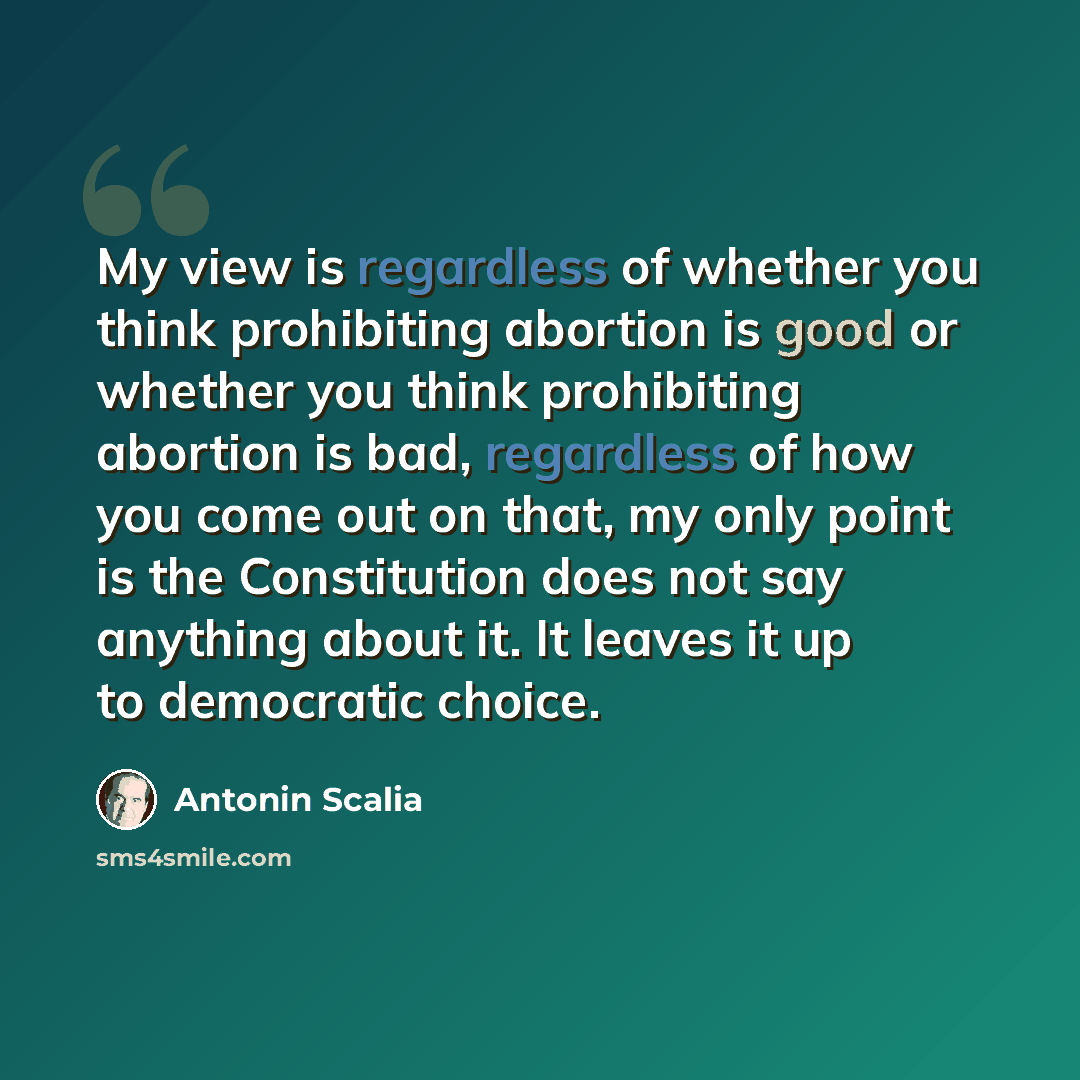 “My view is regardless of whether you think prohibiting abortion is good or whether you think prohibiting abortion is bad, regardless of how you come out on that, my only point is the Constitution does not say anything about it. It leaves it up to democratic choice.” quote by Antonin Scalia
