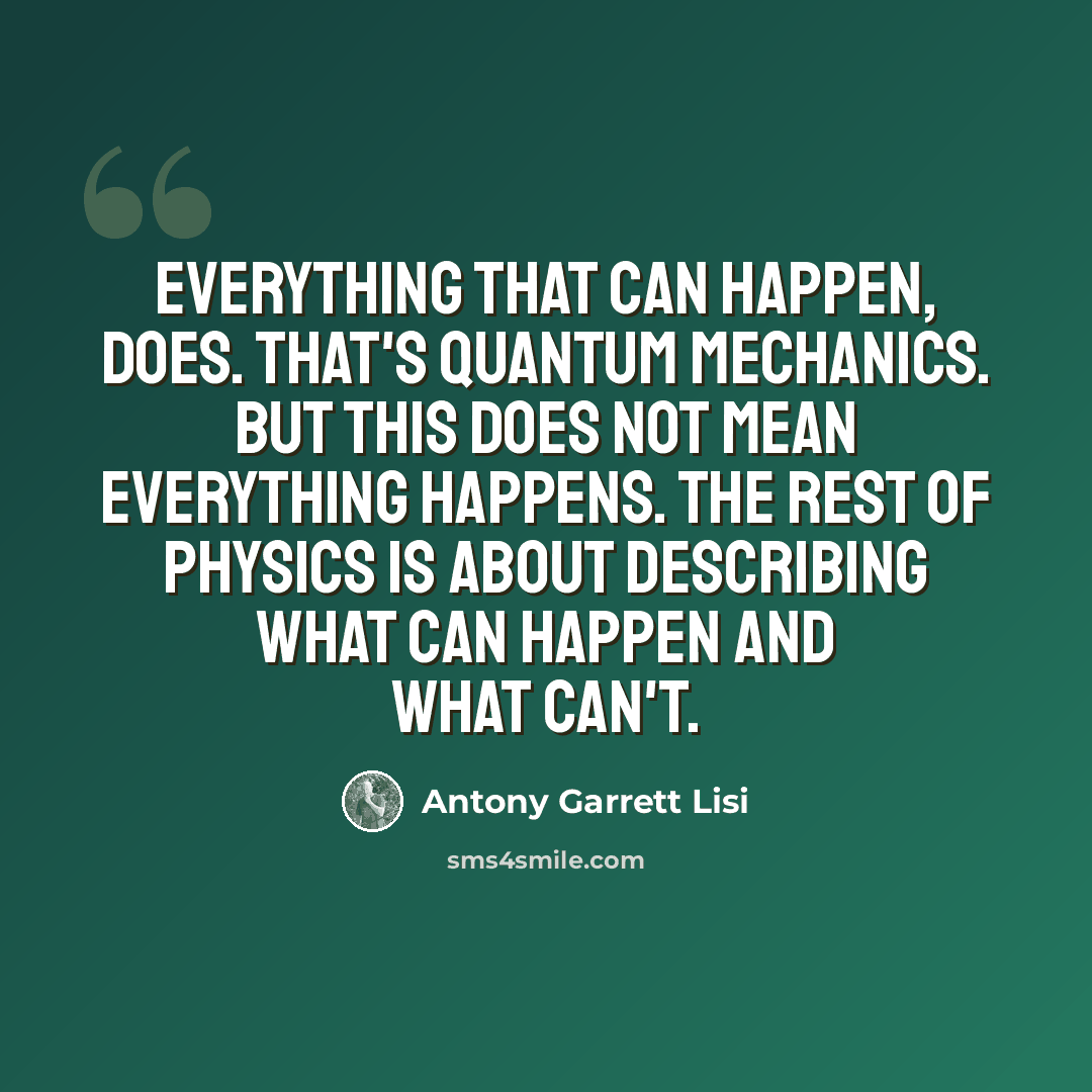 “Everything that can happen, does. That's quantum mechanics. But this does not mean everything happens. The rest of physics is about describing what can happen and what can't.” quote by Antony Garrett Lisi