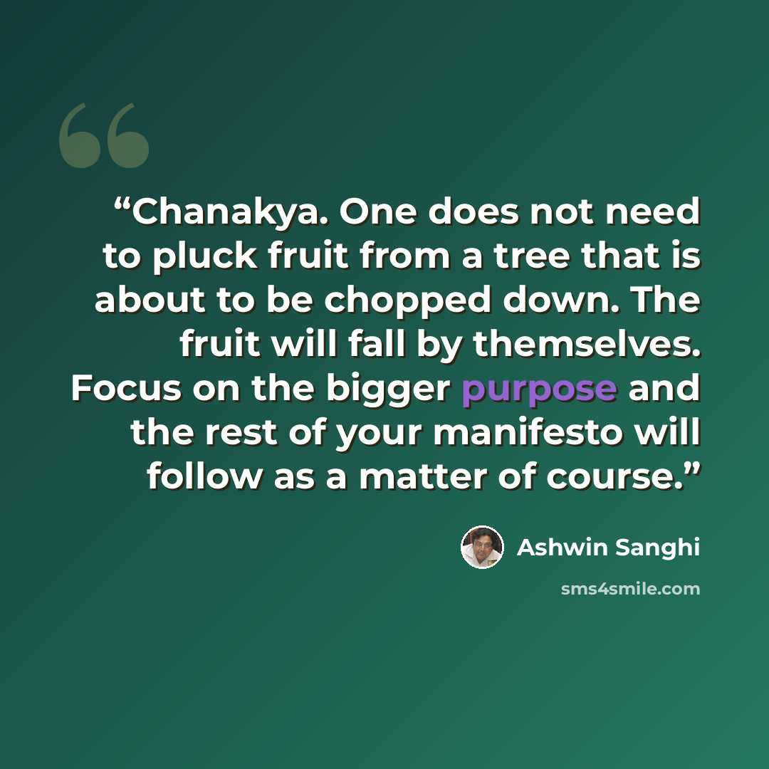 “Chanakya. One does not need to pluck fruit from a tree that is about to be chopped down. The fruit will fall by themselves. Focus on the bigger purpose and the rest of your manifesto will follow as a matter of course.” quote by Ashwin Sanghi