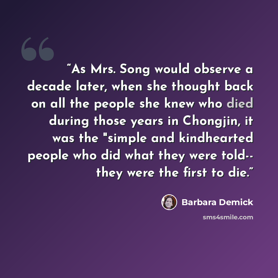 “As Mrs. Song would observe a decade later, when she thought back on all the people she knew who died during those years in Chongjin, it was the "simple and kindhearted people who did what they were told-- they were the first to die.” quote by Barbara Demick