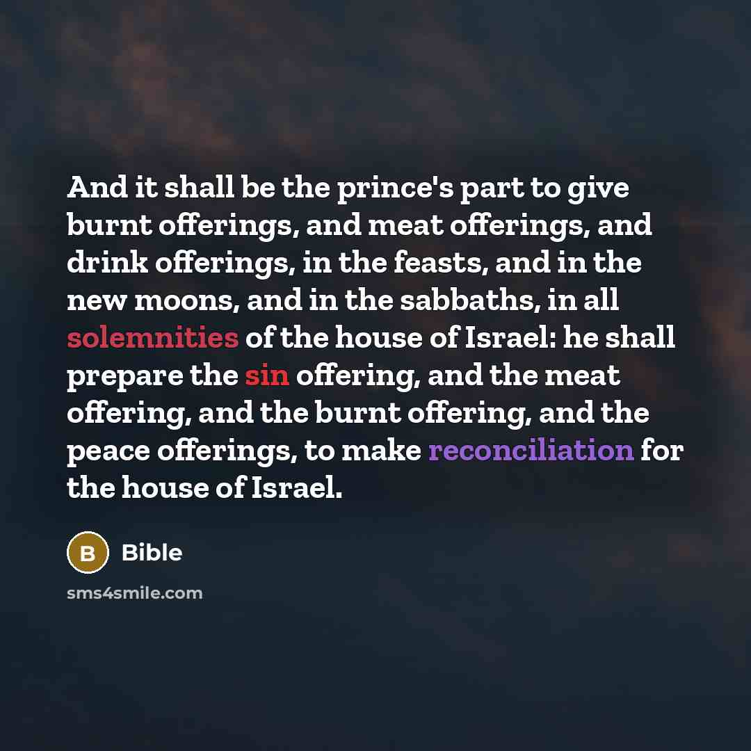 “And it shall be the prince's part to give burnt offerings, and meat offerings, and drink offerings, in the feasts, and in the new moons, and in the sabbaths, in all solemnities of the house of Israel: he shall prepare the sin offering, and the meat offering, and the burnt offering, and the peace…” quote by Bible
