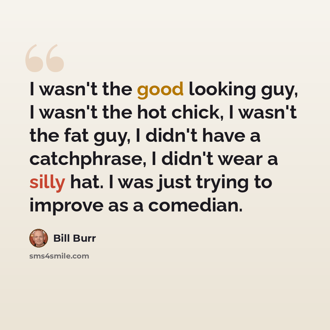 “I wasn't the good looking guy, I wasn't the hot chick, I wasn't the fat guy, I didn't have a catchphrase, I didn't wear a silly hat. I was just trying to improve as a comedian.” quote by Bill Burr