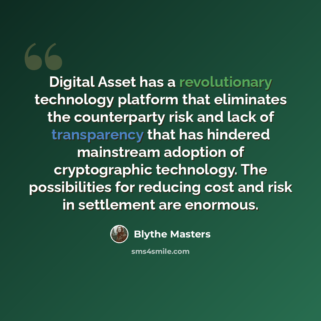 “Digital Asset has a revolutionary technology platform that eliminates the counterparty risk and lack of transparency that has hindered mainstream adoption of cryptographic technology. The possibilities for reducing cost and risk in settlement are enormous.” quote by Blythe Masters
