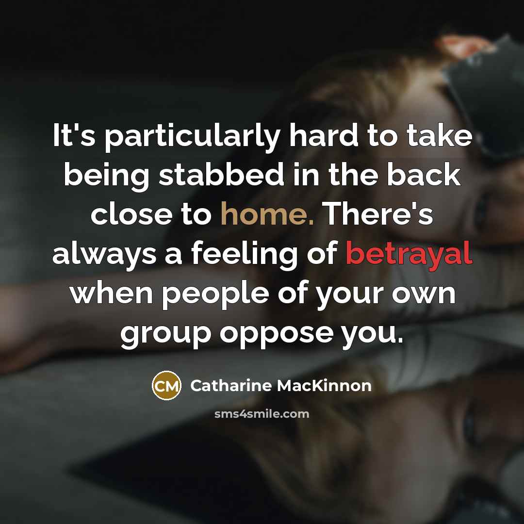 “It's particularly hard to take being stabbed in the back close to home. There's always a feeling of betrayal when people of your own group oppose you.” quote by Catharine MacKinnon