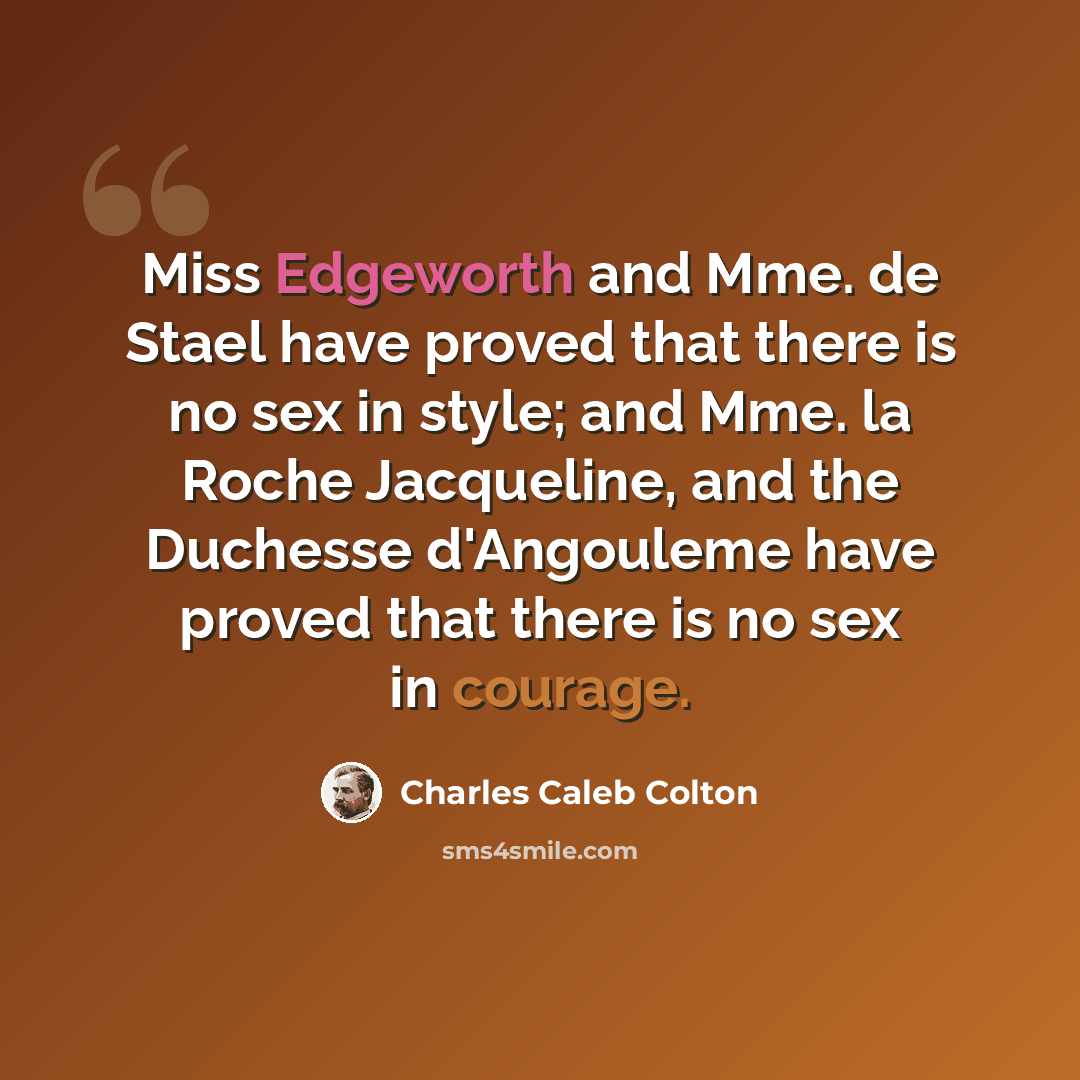 “Miss Edgeworth and Mme. de Stael have proved that there is no sex in style; and Mme. la Roche Jacqueline, and the Duchesse d'Angouleme have proved that there is no sex in courage.” quote by Charles Caleb Colton
