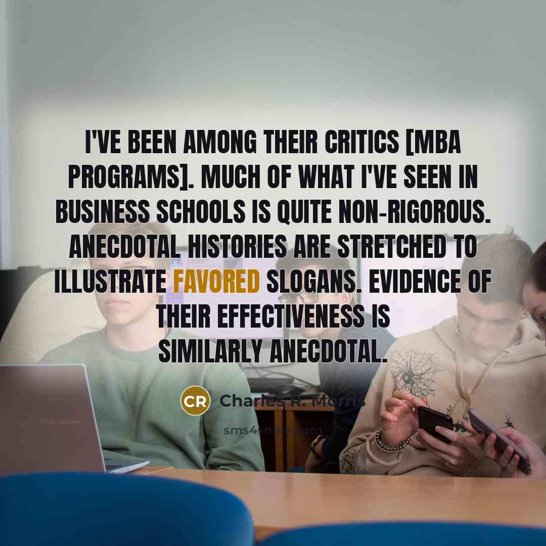“I've been among their critics [MBA programs]. Much of what I've seen in business schools is quite non-rigorous. Anecdotal histories are stretched to illustrate favored slogans. Evidence of their effectiveness is similarly anecdotal.” quote by Charles R. Morris