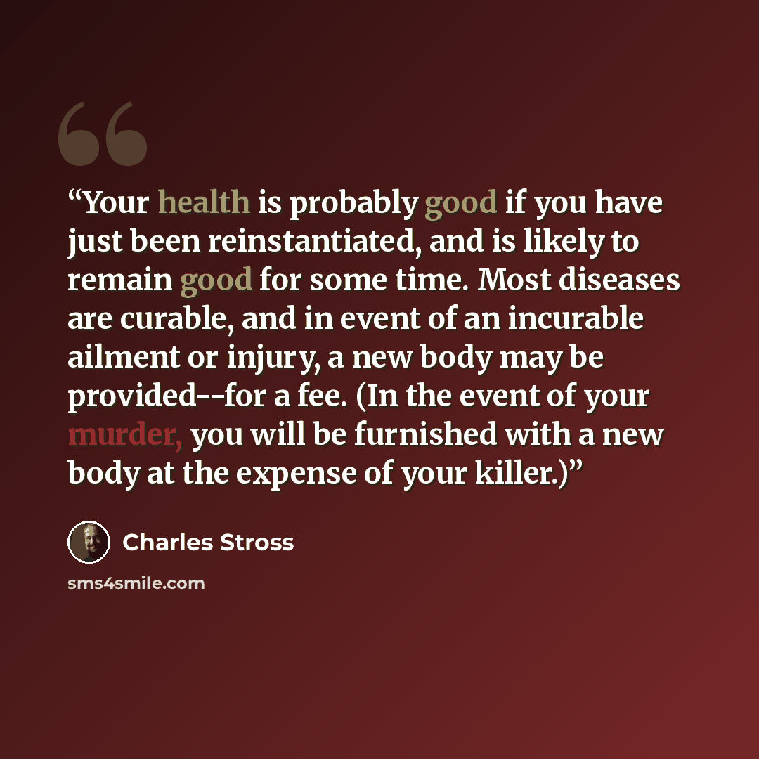 “Your health is probably good if you have just been reinstantiated, and is likely to remain good for some time. Most diseases are curable, and in event of an incurable ailment or injury, a new body may be provided--for a fee. (In the event of your murder, you will be furnished with a new body at…” quote by Charles Stross