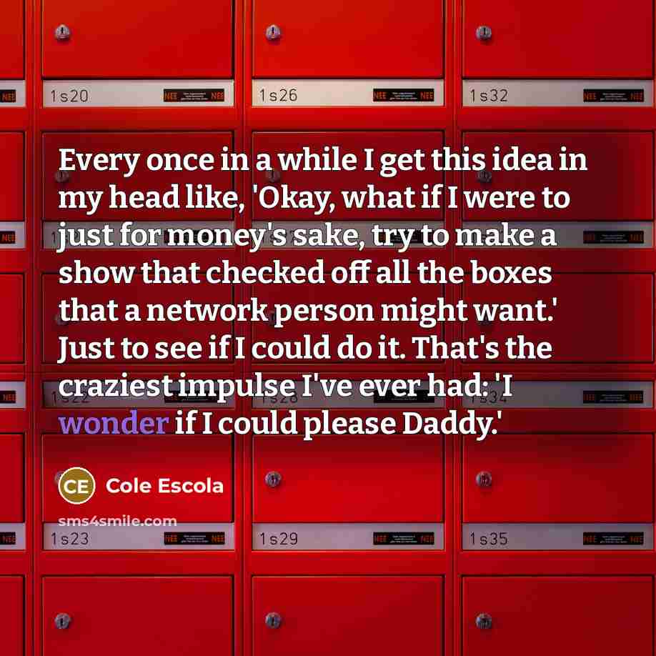“Every once in a while I get this idea in my head like, 'Okay, what if I were to just for money's sake, try to make a show that checked off all the boxes that a network person might want.' Just to see if I could do it. That's the craziest impulse I've ever had: 'I wonder if I could please Daddy.'” quote by Cole Escola