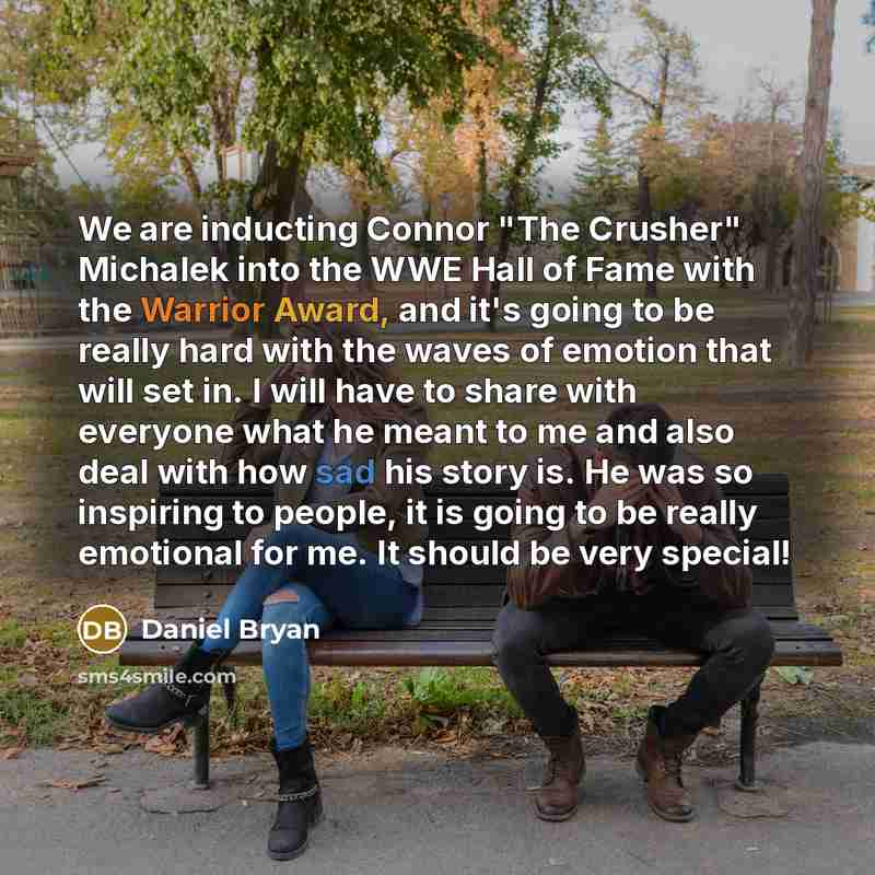 “We are inducting Connor "The Crusher" Michalek into the WWE Hall of Fame with the Warrior Award, and it's going to be really hard with the waves of emotion that will set in. I will have to share with everyone what he meant to me and also deal with how sad his story is. He was so inspiring to…” quote by Daniel Bryan
