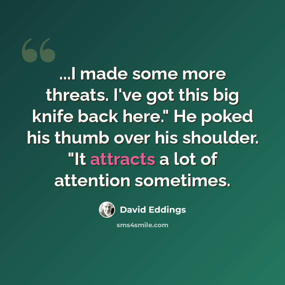 “...I made some more threats. I've got this big knife back here." He poked his thumb over his shoulder. "It attracts a lot of attention sometimes.” quote by David Eddings