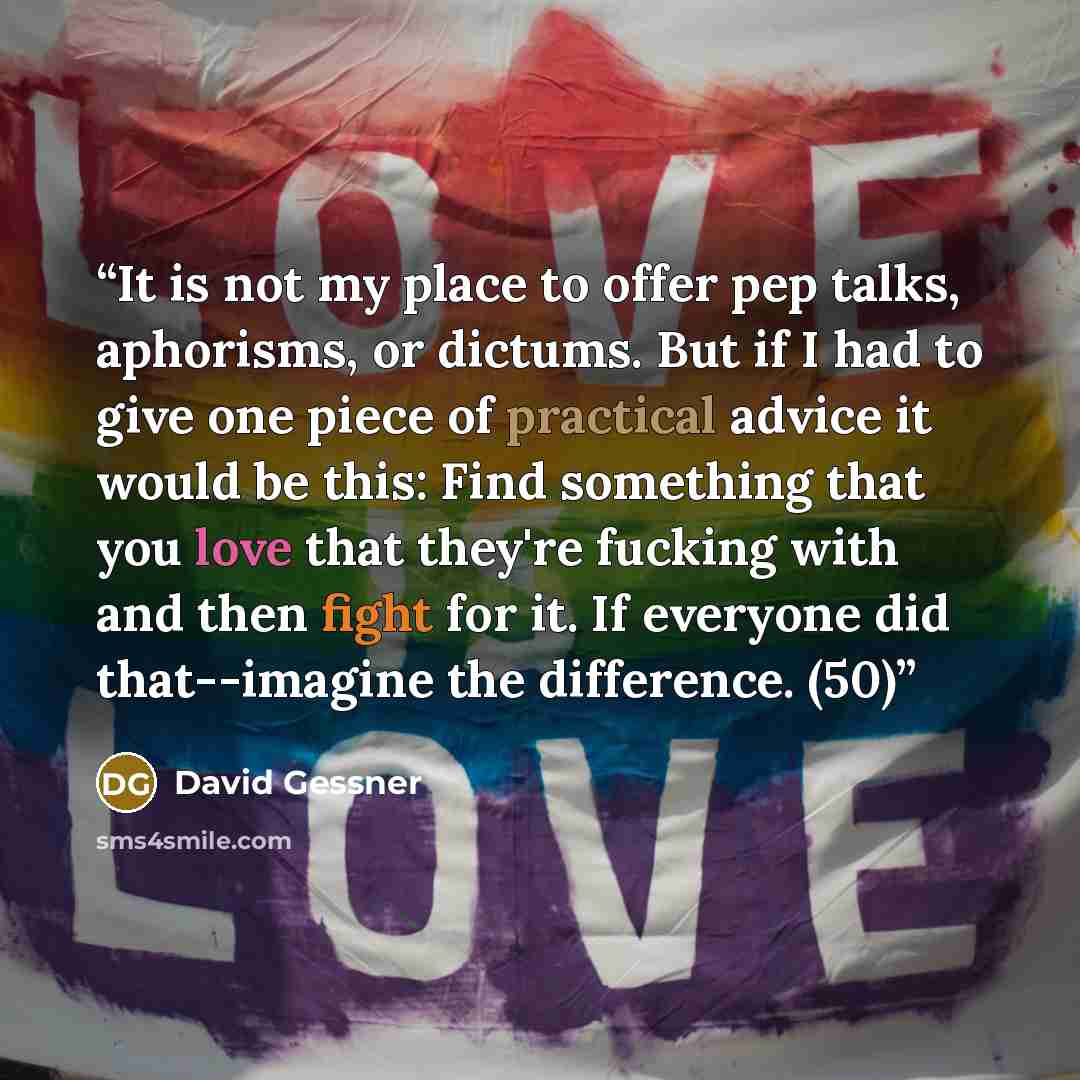 “It is not my place to offer pep talks, aphorisms, or dictums. But if I had to give one piece of practical advice it would be this: Find something that you love that they're fucking with and then fight for it. If everyone did that--imagine the difference. (50)” quote by David Gessner