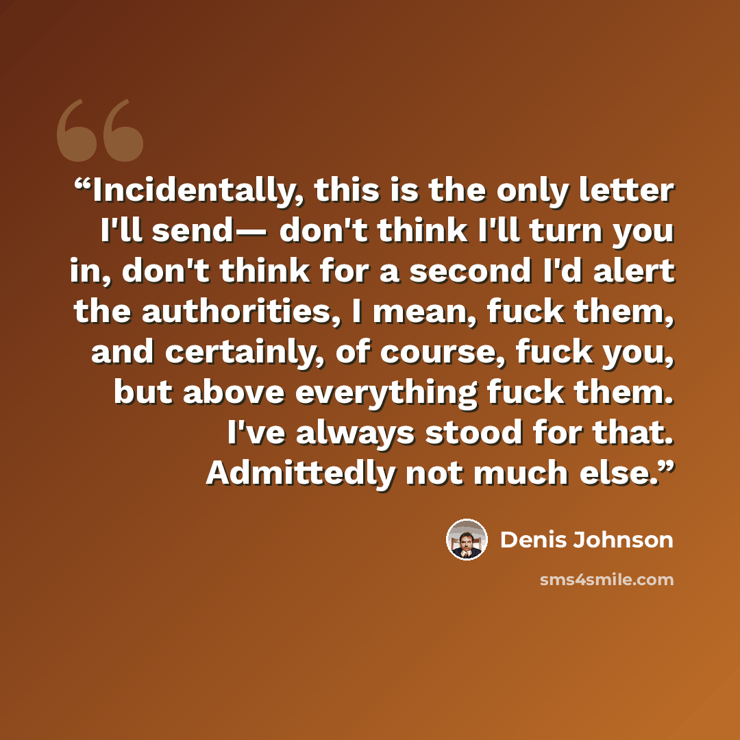 “Incidentally, this is the only letter I'll send— don't think I'll turn you in, don't think for a second I'd alert the authorities, I mean, fuck them, and certainly, of course, fuck you, but above everything fuck them. I've always stood for that. Admittedly not much else.” quote by Denis Johnson