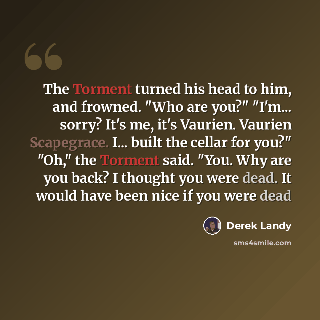 “The Torment turned his head to him, and frowned. "Who are you?" "I'm... sorry? It's me, it's Vaurien. Vaurien Scapegrace. I... built the cellar for you?" "Oh," the Torment said. "You. Why are you back? I thought you were dead. It would have been nice if you were dead” quote by Derek Landy