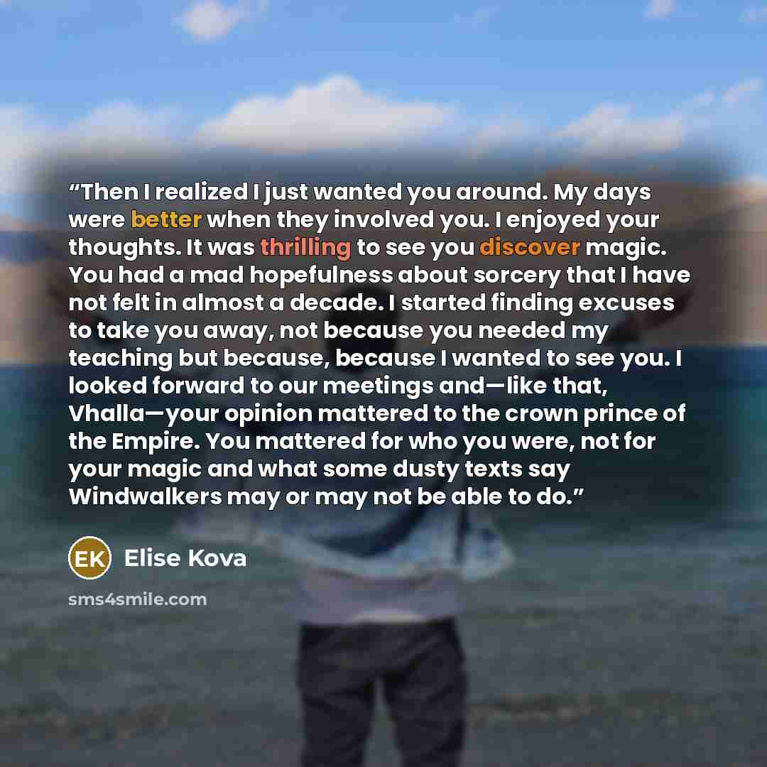 “Then I realized I just wanted you around. My days were better when they involved you. I enjoyed your thoughts. It was thrilling to see you discover magic. You had a mad hopefulness about sorcery that I have not felt in almost a decade. I started finding excuses to take you away, not because you…” quote by Elise Kova