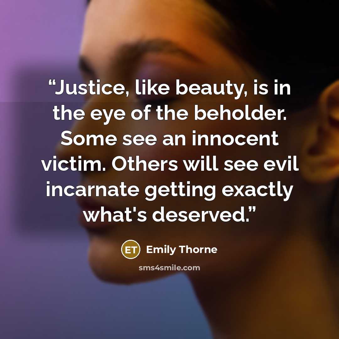 “Justice, like beauty, is in the eye of the beholder. Some see an innocent victim. Others will see evil incarnate getting exactly what's deserved.” quote by Emily Thorne