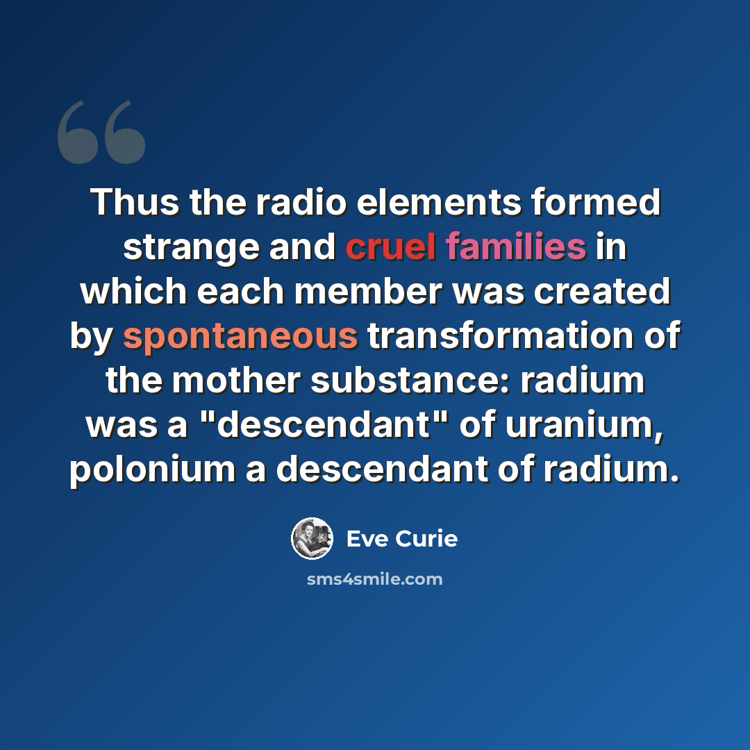 “Thus the radio elements formed strange and cruel families in which each member was created by spontaneous transformation of the mother substance: radium was a "descendant" of uranium, polonium a descendant of radium.” quote by Eve Curie