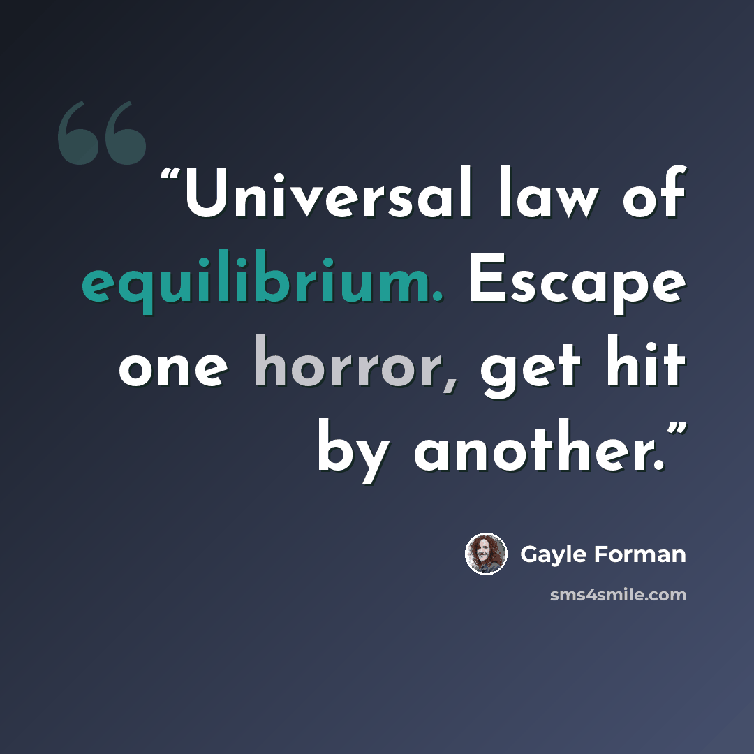 “Universal law of equilibrium. Escape one horror, get hit by another.” quote by Gayle Forman