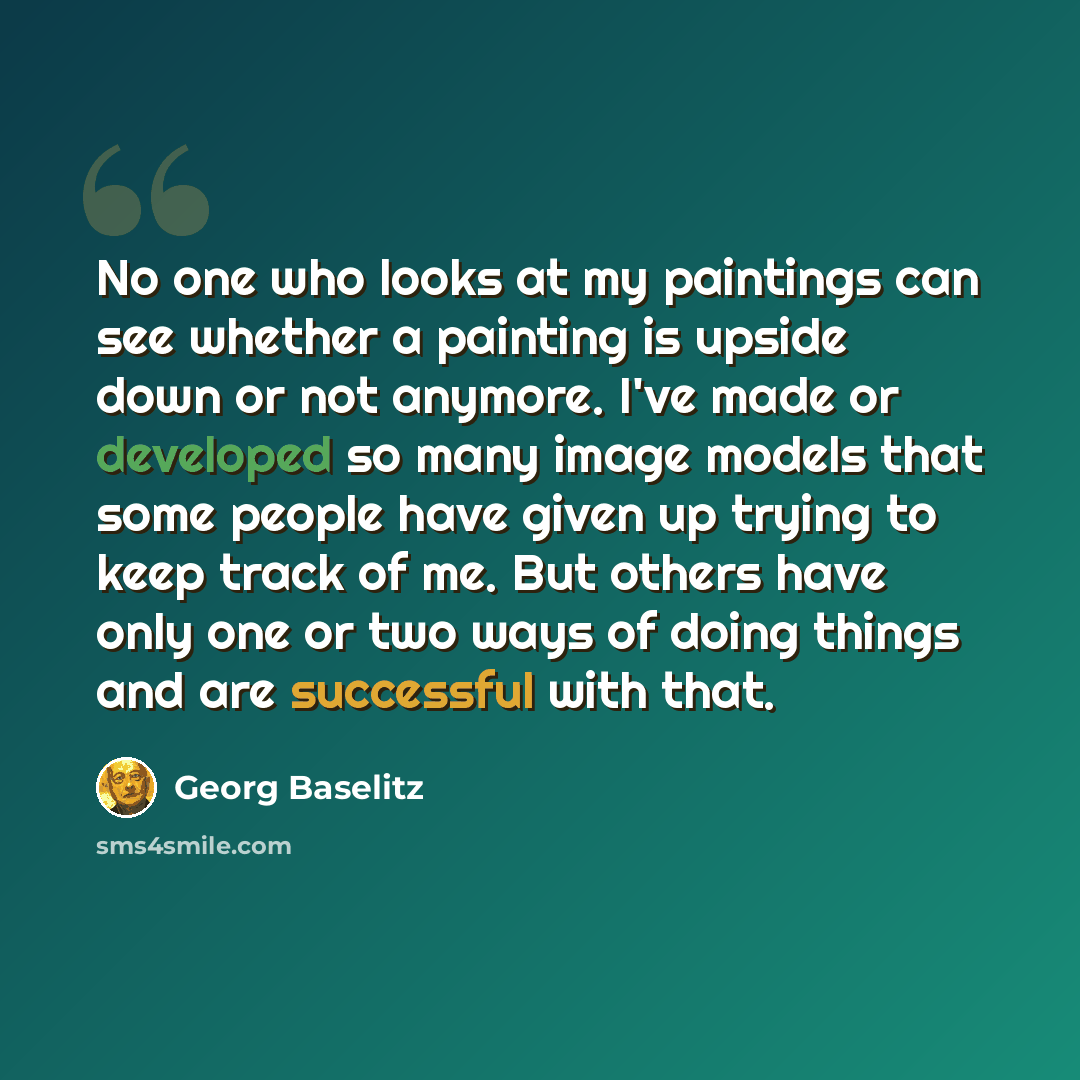 “No one who looks at my paintings can see whether a painting is upside down or not anymore. I've made or developed so many image models that some people have given up trying to keep track of me. But others have only one or two ways of doing things and are successful with that.” quote by Georg Baselitz