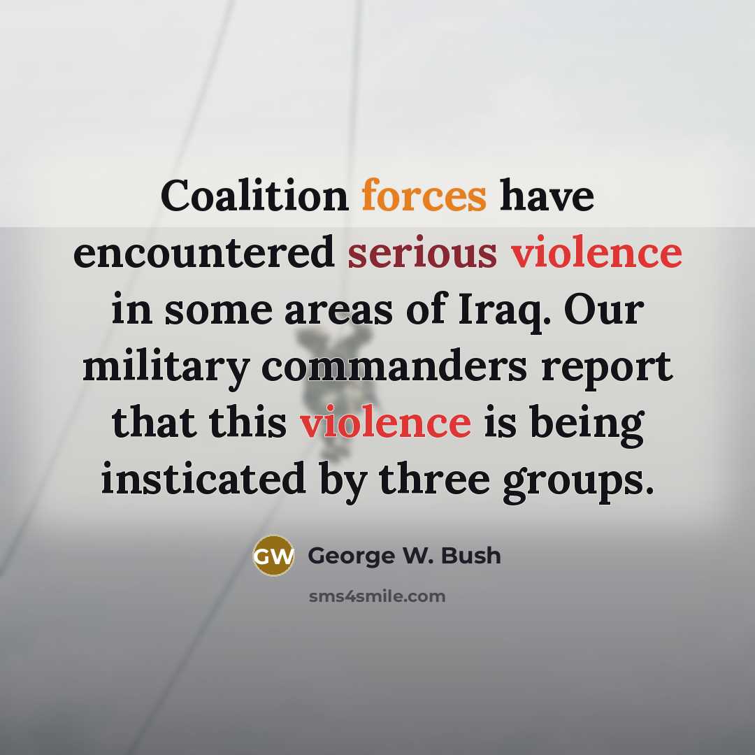 “Coalition forces have encountered serious violence in some areas of Iraq. Our military commanders report that this violence is being insticated by three groups.” quote by George W. Bush