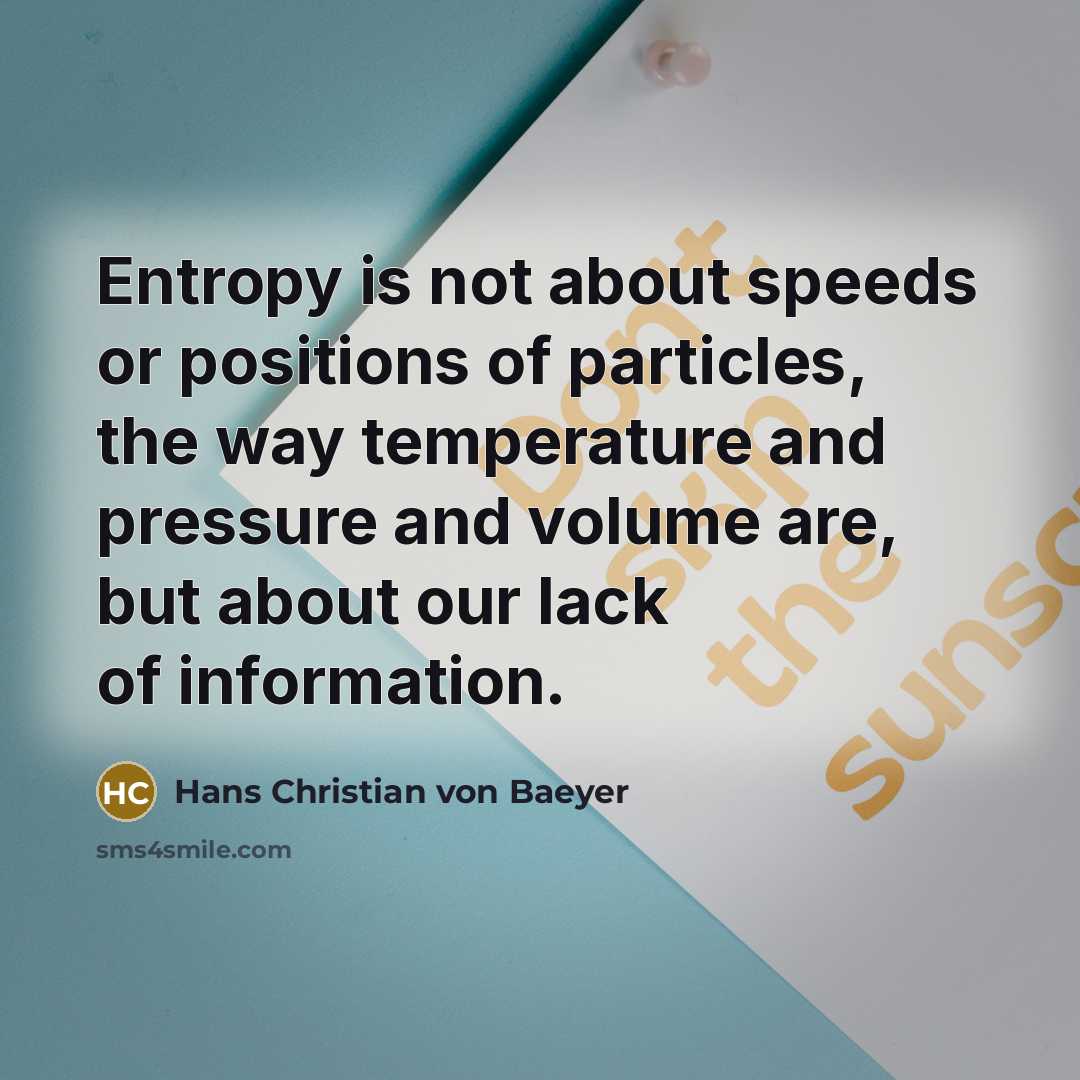 “Entropy is not about speeds or positions of particles, the way temperature and pressure and volume are, but about our lack of information.” quote by Hans Christian von Baeyer