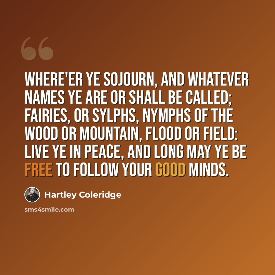 “Where'er ye sojourn, and whatever names Ye are or shall be called; fairies, or sylphs, Nymphs of the wood or mountain, flood or field: Live ye in peace, and long may ye be free To follow your good minds.” quote by Hartley Coleridge