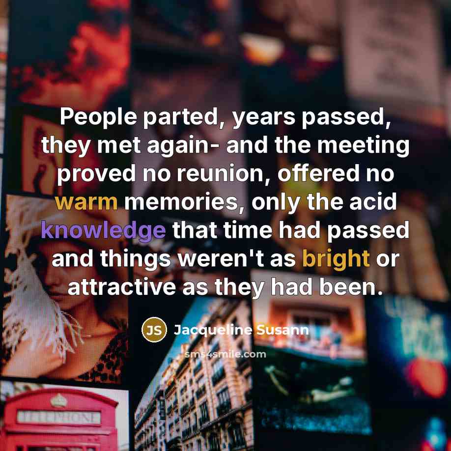 “People parted, years passed, they met again- and the meeting proved no reunion, offered no warm memories, only the acid knowledge that time had passed and things weren't as bright or attractive as they had been.” quote by Jacqueline Susann