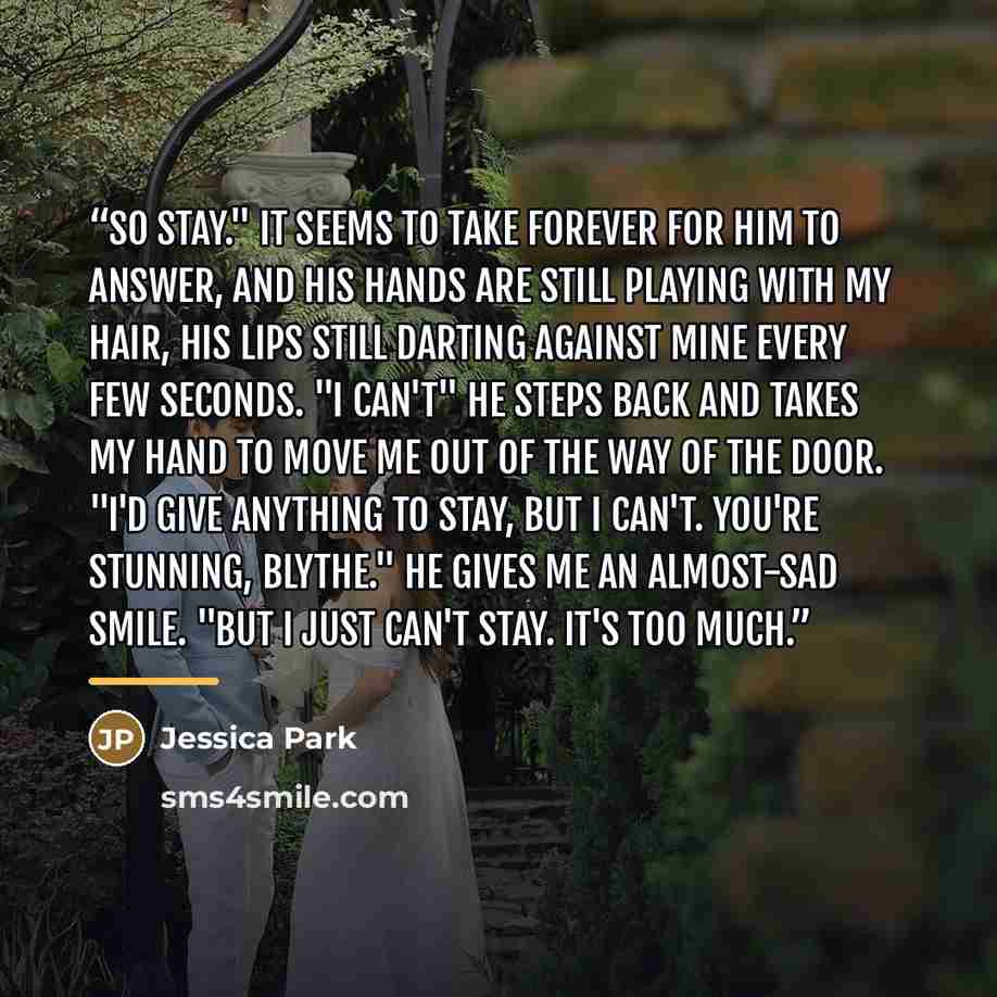 “So stay." It seems to take forever for him to answer, and his hands are still playing with my hair, his lips still darting against mine every few seconds. "I can't" He steps back and takes my hand to move me out of the way of the door. "I'd give anything to stay, but I can't. You're stunning…” quote by Jessica Park