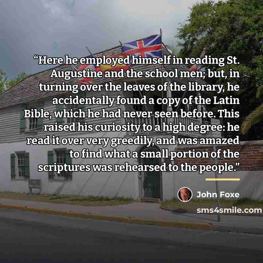 “Here he employed himself in reading St. Augustine and the school men; but, in turning over the leaves of the library, he accidentally found a copy of the Latin Bible, which he had never seen before. This raised his curiosity to a high degree: he read it over very greedily, and was amazed to find…” quote by John Foxe