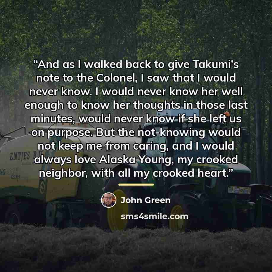 “And as I walked back to give Takumi’s note to the Colonel, I saw that I would never know. I would never know her well enough to know her thoughts in those last minutes, would never know if she left us on purpose. But the not-knowing would not keep me from caring, and I would always love Alaska…” quote by John Green
