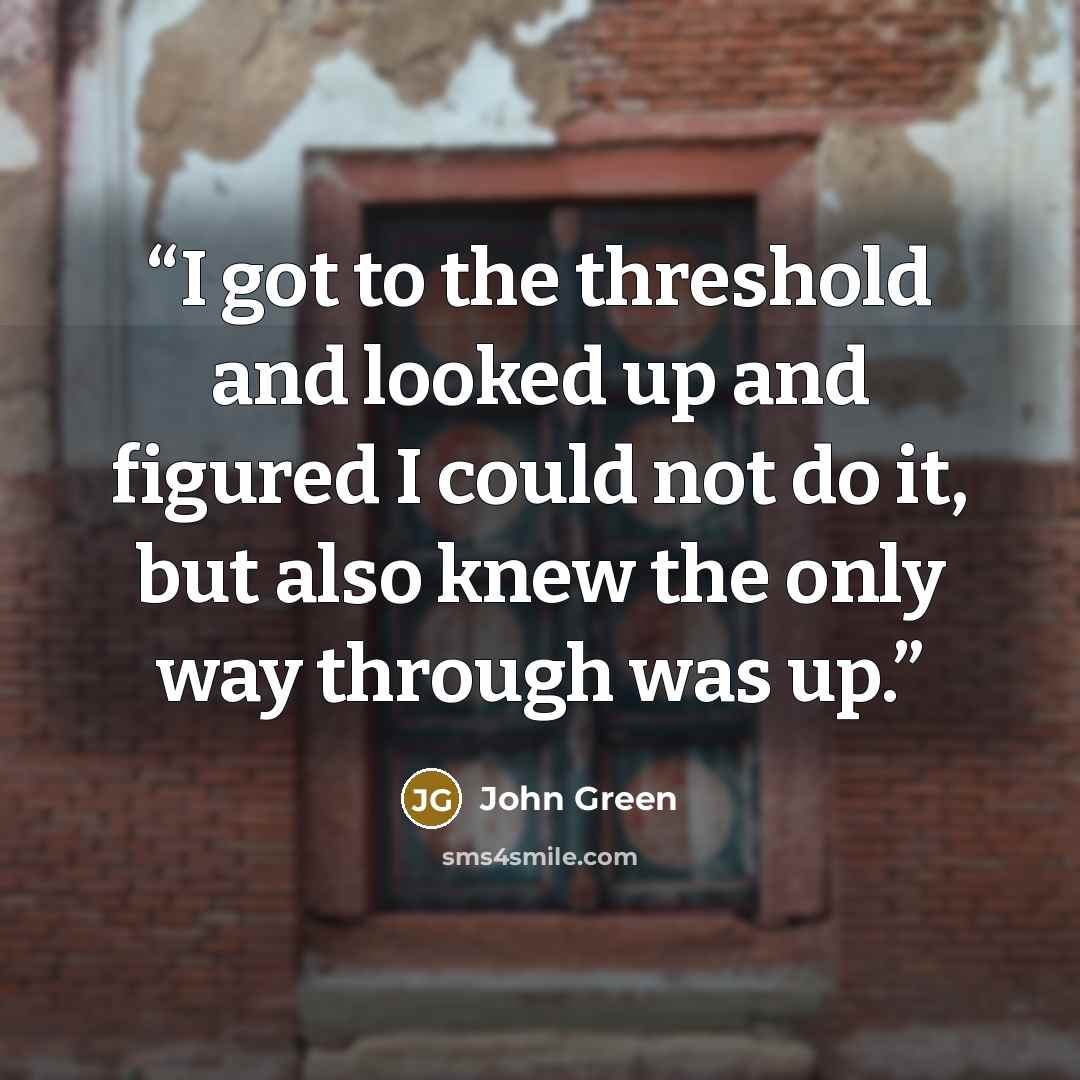“I got to the threshold and looked up and figured I could not do it, but also knew the only way through was up.” quote by John Green