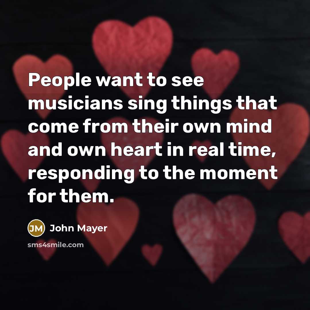 “People want to see musicians sing things that come from their own mind and own heart in real time, responding to the moment for them.” quote by John Mayer
