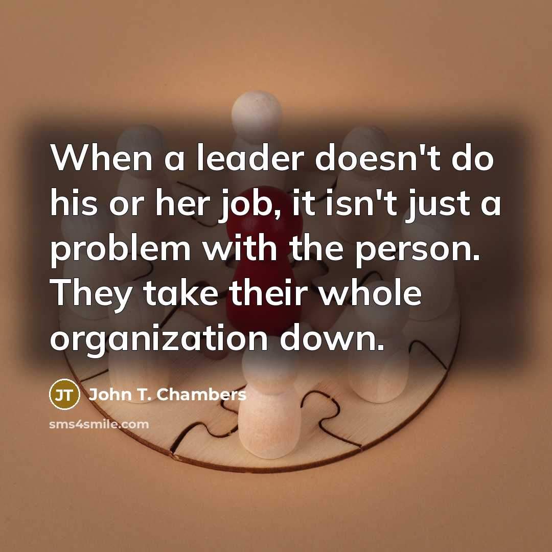 “When a leader doesn't do his or her job, it isn't just a problem with the person. They take their whole organization down.” quote by John T. Chambers