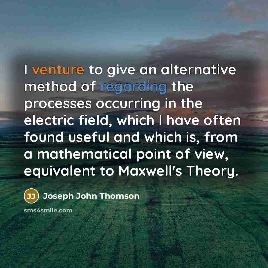 “I venture to give an alternative method of regarding the processes occurring in the electric field, which I have often found useful and which is, from a mathematical point of view, equivalent to Maxwell's Theory.” quote by Joseph John Thomson