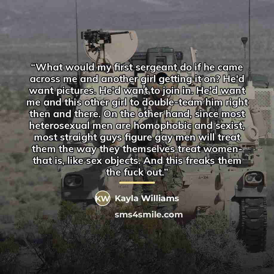 “What would my first sergeant do if he came across me and another girl getting it on? He'd want pictures. He'd want to join in. He'd want me and this other girl to double-team him right then and there. On the other hand, since most heterosexual men are homophobic and sexist, most straight guys…” quote by Kayla Williams