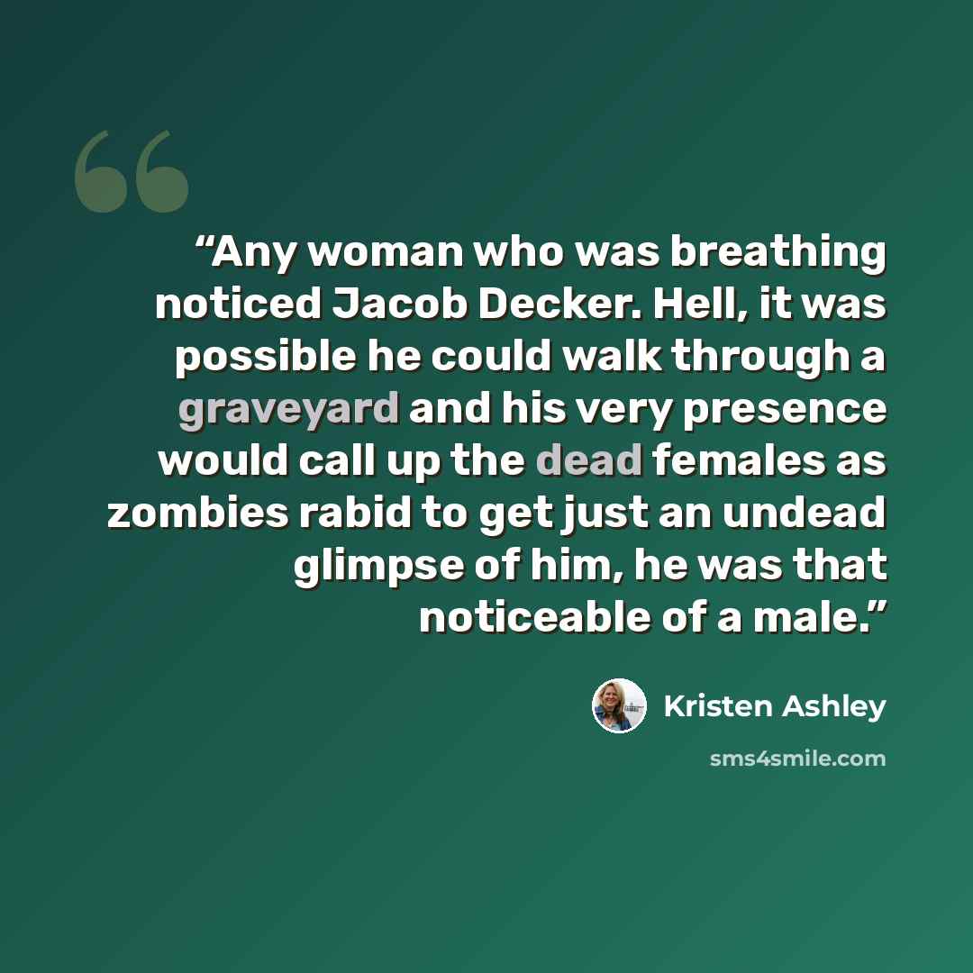 “Any woman who was breathing noticed Jacob Decker. Hell, it was possible he could walk through a graveyard and his very presence would call up the dead females as zombies rabid to get just an undead glimpse of him, he was that noticeable of a male.” quote by Kristen Ashley