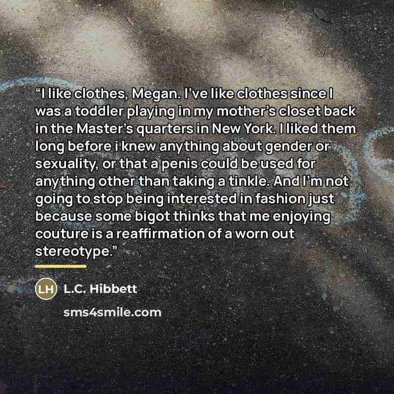 “I like clothes, Megan. I've like clothes since I was a toddler playing in my mother's closet back in the Master's quarters in New York. I liked them long before i knew anything about gender or sexuality, or that a penis could be used for anything other than taking a tinkle. And I'm not going to…” quote by L.C. Hibbett