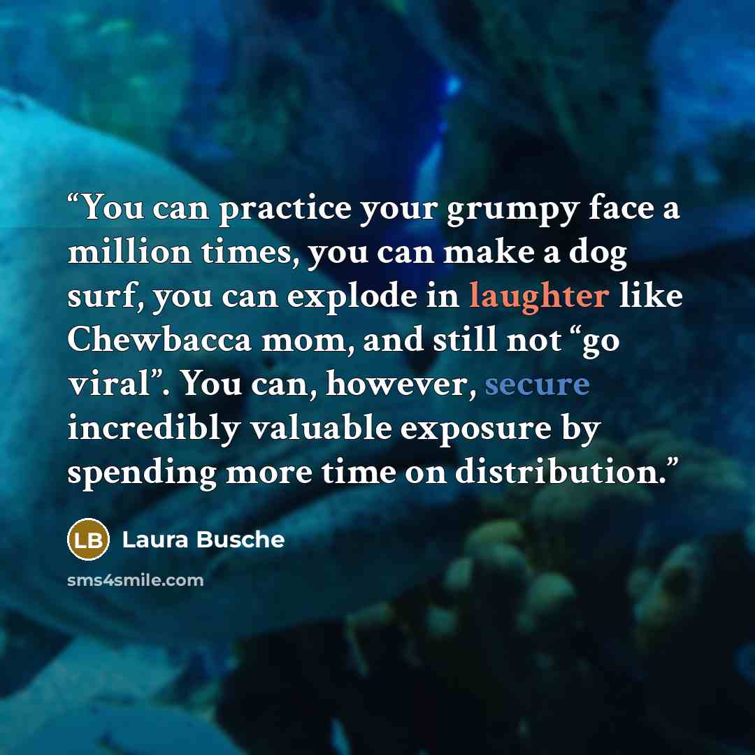 “You can practice your grumpy face a million times, you can make a dog surf, you can explode in laughter like Chewbacca mom, and still not “go viral”. You can, however, secure incredibly valuable exposure by spending more time on distribution.” quote by Laura Busche