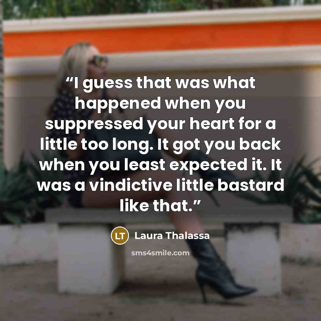 “I guess that was what happened when you suppressed your heart for a little too long. It got you back when you least expected it. It was a vindictive little bastard like that.” quote by Laura Thalassa