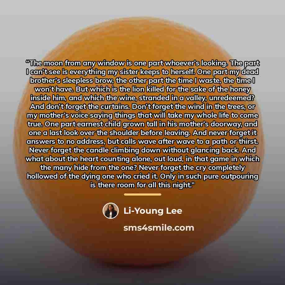 “The moon from any window is one part whoever’s looking. The part I can’t see is everything my sister keeps to herself. One part my dead brother’s sleepless brow, the other part the time I waste, the time I won’t have. But which is the lion killed for the sake of the honey inside him, and which the…” quote by Li-Young Lee