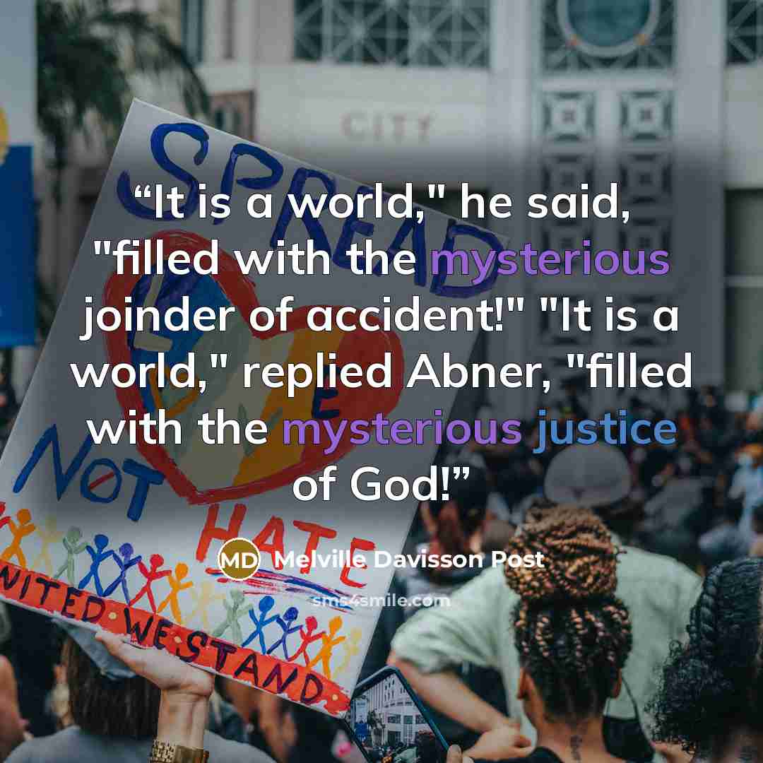 “It is a world," he said, "filled with the mysterious joinder of accident!" "It is a world," replied Abner, "filled with the mysterious justice of God!” quote by Melville Davisson Post