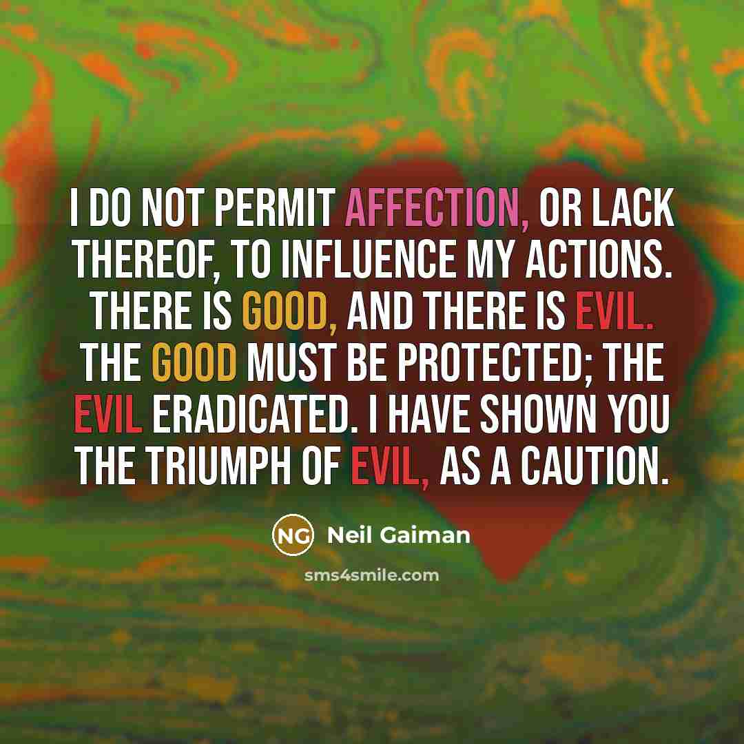 “I do not permit affection, or lack thereof, to influence my actions. There is good, and there is evil. The good must be protected; the evil eradicated. I have shown you the triumph of evil, as a caution.” quote by Neil Gaiman